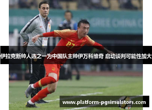 伊拉克新帅人选之一为中国队主帅伊万科维奇 启动谈判可能性加大