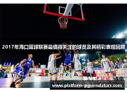 2017年海口篮球联赛最值得关注的球员及其精彩表现回顾