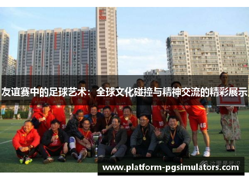友谊赛中的足球艺术：全球文化碰撞与精神交流的精彩展示
