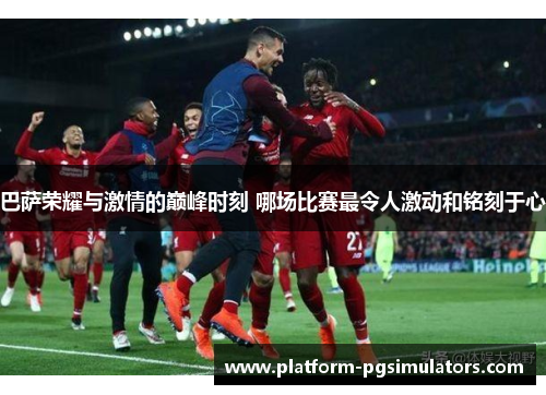 巴萨荣耀与激情的巅峰时刻 哪场比赛最令人激动和铭刻于心