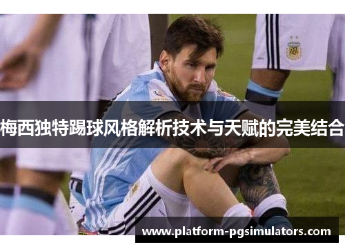 梅西独特踢球风格解析技术与天赋的完美结合