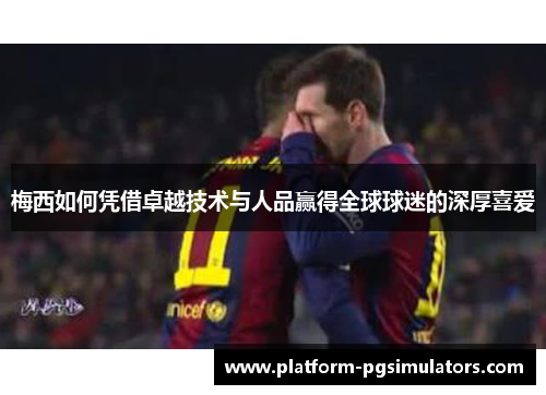 梅西如何凭借卓越技术与人品赢得全球球迷的深厚喜爱