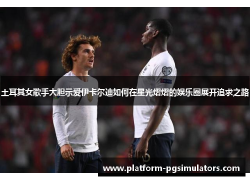 土耳其女歌手大胆示爱伊卡尔迪如何在星光熠熠的娱乐圈展开追求之路