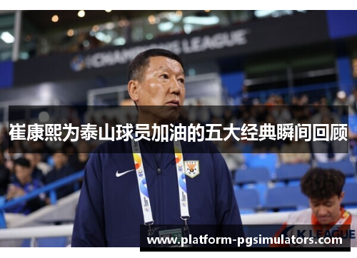 崔康熙为泰山球员加油的五大经典瞬间回顾
