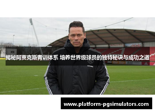 揭秘阿贾克斯青训体系 培养世界级球员的独特秘诀与成功之道