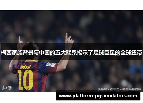 梅西家族背景与中国的五大联系揭示了足球巨星的全球纽带
