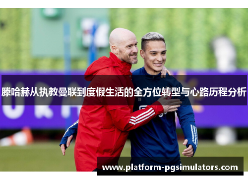 滕哈赫从执教曼联到度假生活的全方位转型与心路历程分析