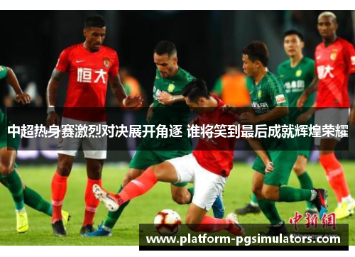 中超热身赛激烈对决展开角逐 谁将笑到最后成就辉煌荣耀