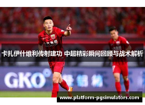卡扎伊什维利传射建功 中超精彩瞬间回顾与战术解析