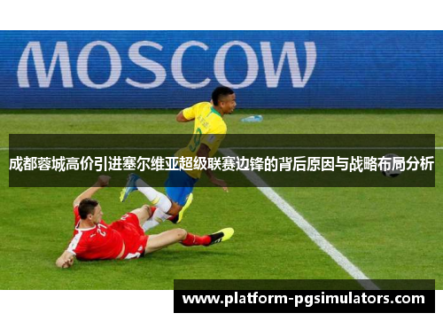 成都蓉城高价引进塞尔维亚超级联赛边锋的背后原因与战略布局分析