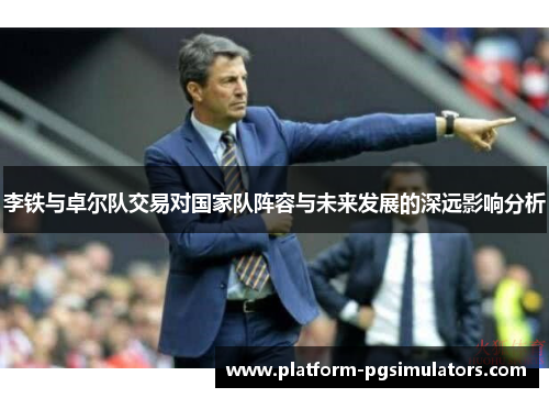 李铁与卓尔队交易对国家队阵容与未来发展的深远影响分析