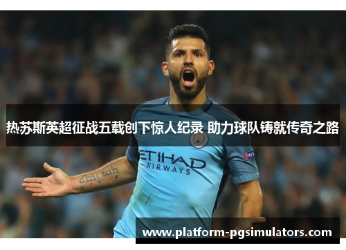 热苏斯英超征战五载创下惊人纪录 助力球队铸就传奇之路