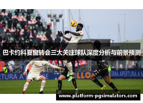 巴卡约科夏窗转会三大关注球队深度分析与前景预测