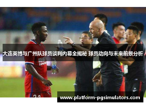大连英博与广州队球员谈判内幕全揭秘 球员动向与未来前景分析