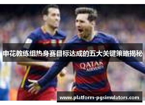 申花教练组热身赛目标达成的五大关键策略揭秘