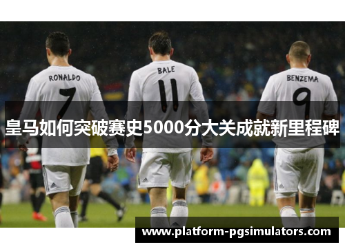 皇马如何突破赛史5000分大关成就新里程碑