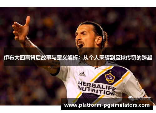 伊布大四喜背后故事与意义解析：从个人荣耀到足球传奇的跨越