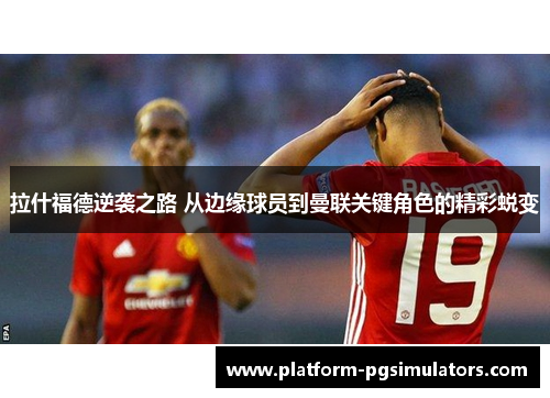 拉什福德逆袭之路 从边缘球员到曼联关键角色的精彩蜕变