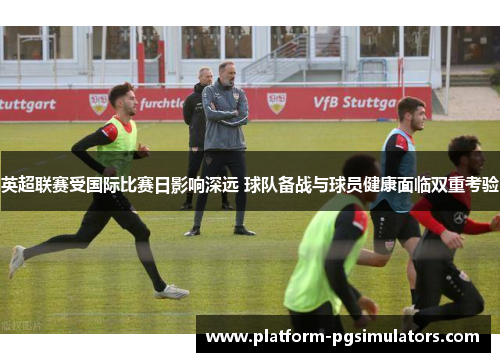 英超联赛受国际比赛日影响深远 球队备战与球员健康面临双重考验