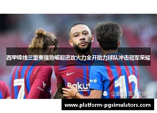 西甲锋线三重奏强势崛起进攻火力全开助力球队冲击冠军荣耀 西甲锋线三重奏强势崛起进攻火力全开助力球队冲击冠军荣耀