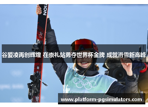 谷爱凌再创辉煌 在崇礼站勇夺世界杯金牌 成就滑雪新高峰