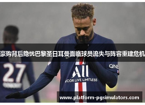 豪购背后隐忧巴黎圣日耳曼面临球员流失与阵容重建危机