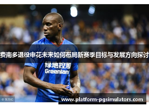 费南多退役申花未来如何布局新赛季目标与发展方向探讨 费南多退役申花未来如何布局新赛季目标与发展方向探讨