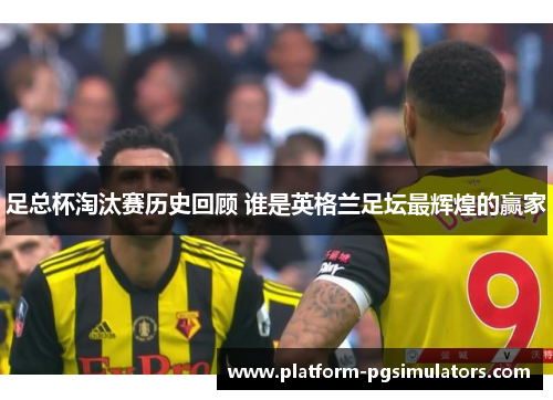 足总杯淘汰赛历史回顾 谁是英格兰足坛最辉煌的赢家 足总杯淘汰赛历史回顾 谁是英格兰足坛最辉煌的赢家