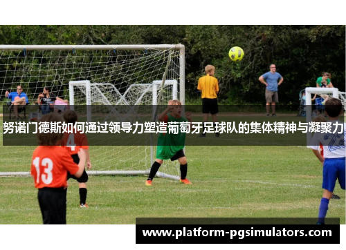努诺门德斯如何通过领导力塑造葡萄牙足球队的集体精神与凝聚力 努诺门德斯如何通过领导力塑造葡萄牙足球队的集体精神与凝聚力