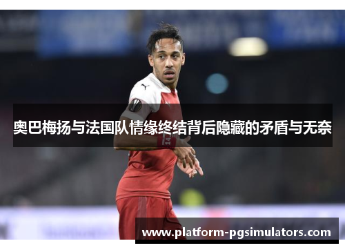 奥巴梅扬与法国队情缘终结背后隐藏的矛盾与无奈