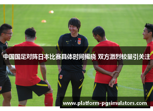 中国国足对阵日本比赛具体时间揭晓 双方激烈较量引关注