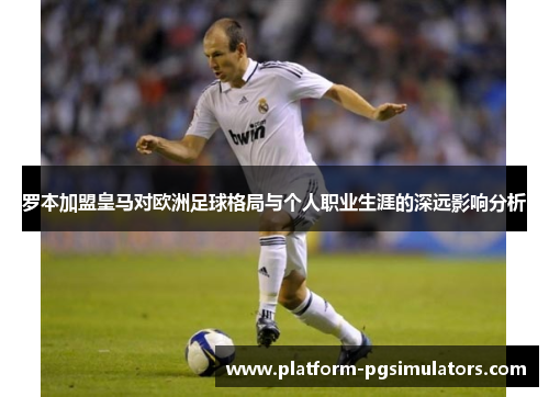 罗本加盟皇马对欧洲足球格局与个人职业生涯的深远影响分析