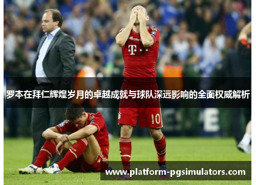 罗本在拜仁辉煌岁月的卓越成就与球队深远影响的全面权威解析