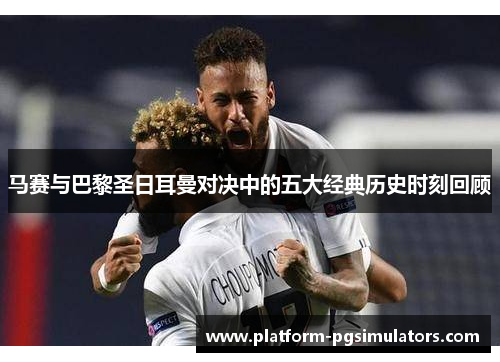 马赛与巴黎圣日耳曼对决中的五大经典历史时刻回顾