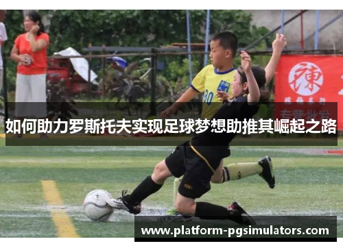如何助力罗斯托夫实现足球梦想助推其崛起之路