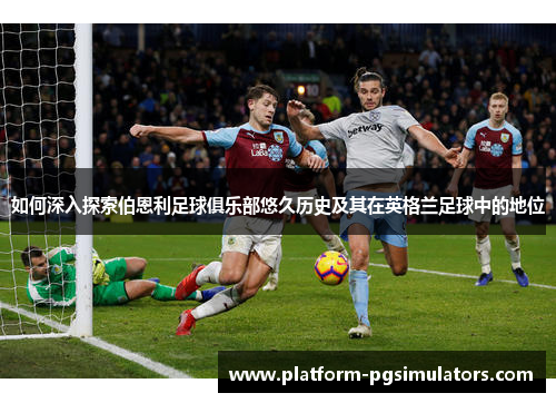 如何深入探索伯恩利足球俱乐部悠久历史及其在英格兰足球中的地位