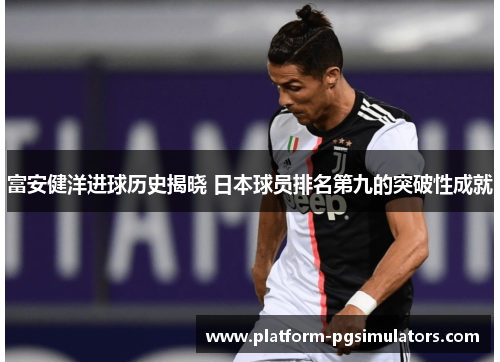 富安健洋进球历史揭晓 日本球员排名第九的突破性成就