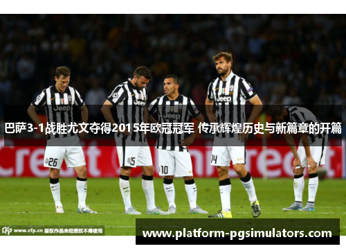 巴萨3-1战胜尤文夺得2015年欧冠冠军 传承辉煌历史与新篇章的开篇