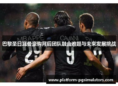 巴黎圣日耳曼豪购背后团队融合难题与未来发展挑战