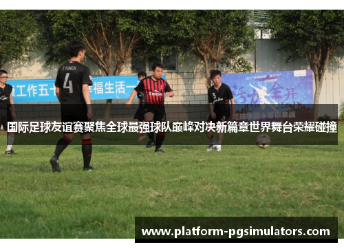 国际足球友谊赛聚焦全球最强球队巅峰对决新篇章世界舞台荣耀碰撞