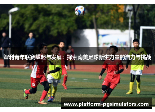 智利青年联赛崛起与发展：探索南美足球新生力量的潜力与挑战
