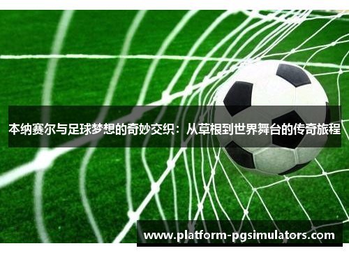 本纳赛尔与足球梦想的奇妙交织：从草根到世界舞台的传奇旅程