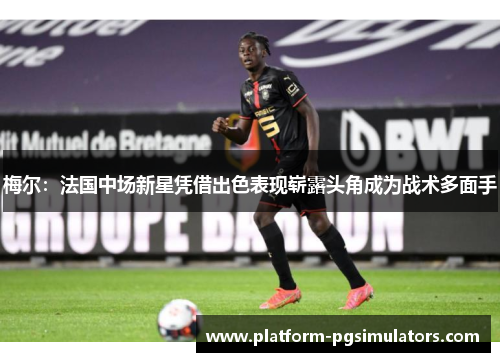 梅尔：法国中场新星凭借出色表现崭露头角成为战术多面手