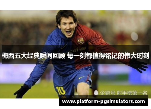 梅西五大经典瞬间回顾 每一刻都值得铭记的伟大时刻