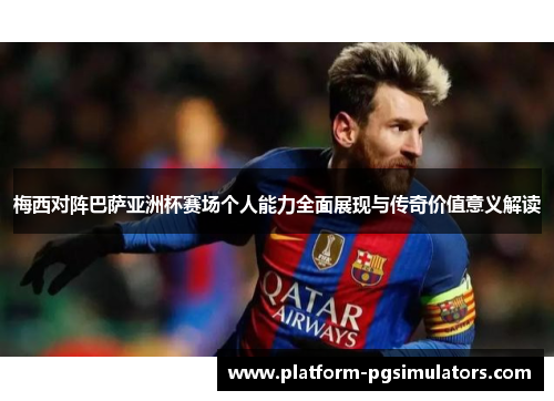 梅西对阵巴萨亚洲杯赛场个人能力全面展现与传奇价值意义解读