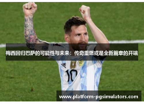 梅西回归巴萨的可能性与未来：传奇重燃或是全新篇章的开端