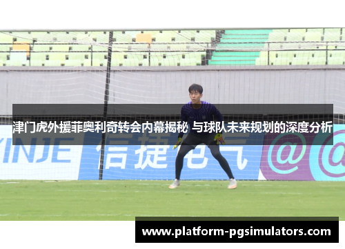 津门虎外援菲奥利奇转会内幕揭秘 与球队未来规划的深度分析